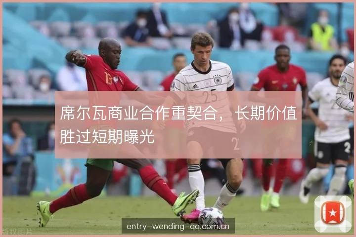 席尔瓦商业合作重契合,长期价值胜过短期曝光 席尔瓦商业合作重契合,长期价值胜过短期曝光